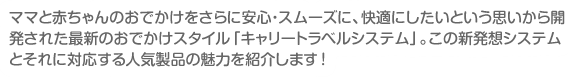 ママと赤ちゃんのお出かけをさらにスムーズに、快適にしたいという思いから開発された最新の育児スタイル「キャリートラベルシステム」。この新発想システムとそれに対応する人気商品の魅力を紹介します!